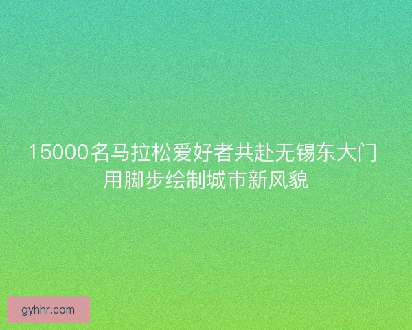 15000名马拉松爱好者共赴无锡东大门 用脚步绘制城市新风貌
